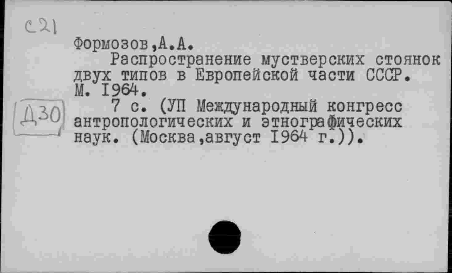 ﻿га
eSll
Формозов,A.A.
Распространение мустверских стоянок двух типов в Европейской части СССР. М. 1964.
7с. (УП Международный конгресс антропологических и этнографических наук. (Москва,август 1964 г.)).